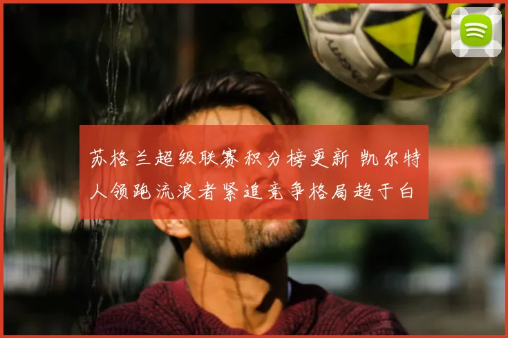 苏格兰超级联赛积分榜更新 凯尔特人领跑流浪者紧追竞争格局趋于白热化