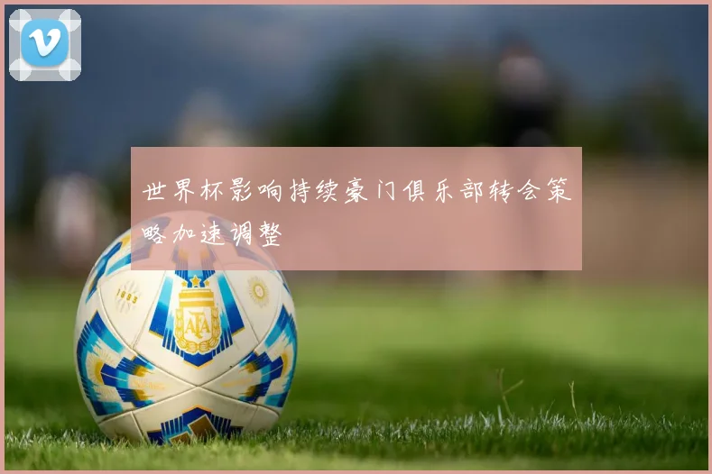 世界杯影响持续豪门俱乐部转会策略加速调整