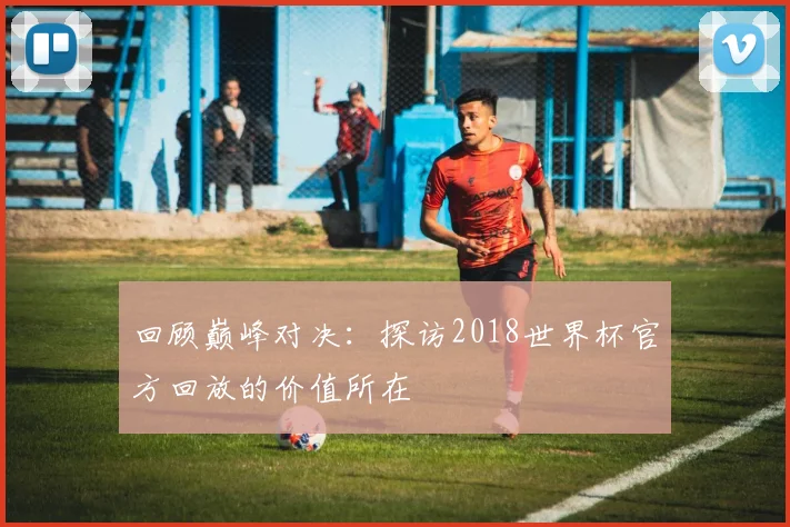 回顾巅峰对决：探访2018世界杯官方回放的价值所在