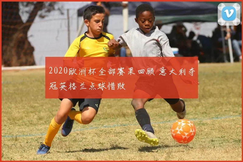 2020欧洲杯全部赛果回顾 意大利夺冠英格兰点球惜败