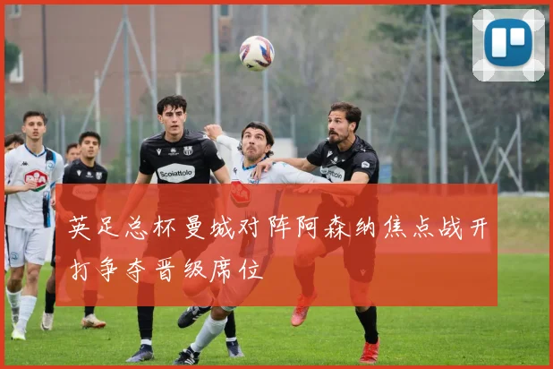英足总杯曼城对阵阿森纳焦点战开打争夺晋级席位