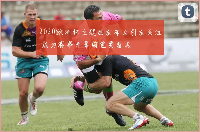 2020欧洲杯主题曲发布后引发关注 成为赛事开幕前重要看点