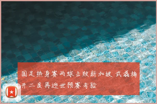 国足热身赛两球击败新加坡 武磊梅开二度再迎世预赛考验