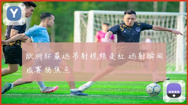 欧洲杯最远吊射视频走红 远射瞬间成赛场焦点