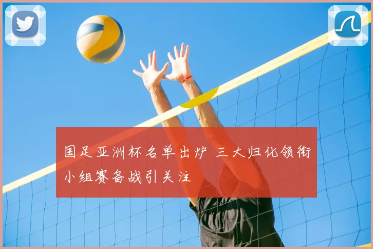 国足亚洲杯名单出炉 三大归化领衔小组赛备战引关注