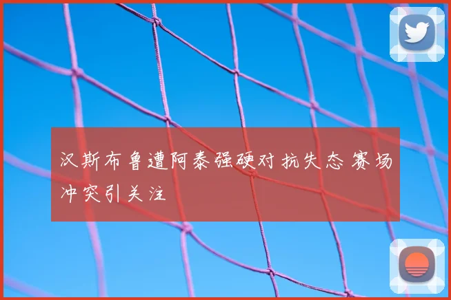 汉斯布鲁遭阿泰强硬对抗失态 赛场冲突引关注