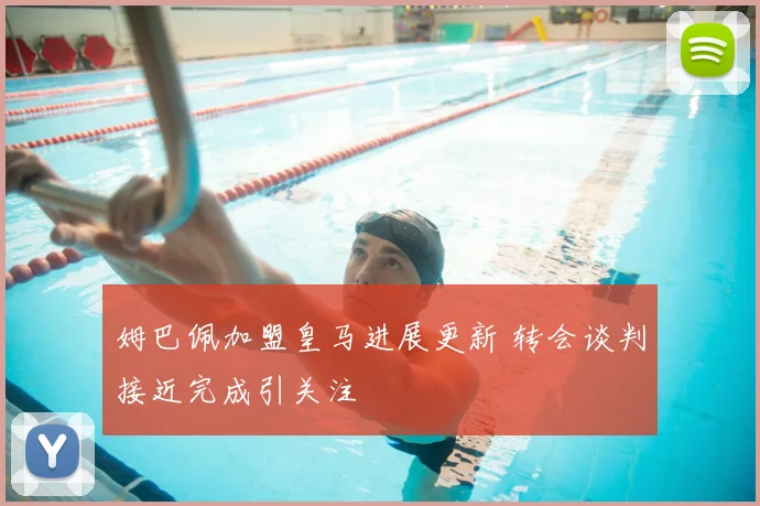 姆巴佩加盟皇马进展更新 转会谈判接近完成引关注
