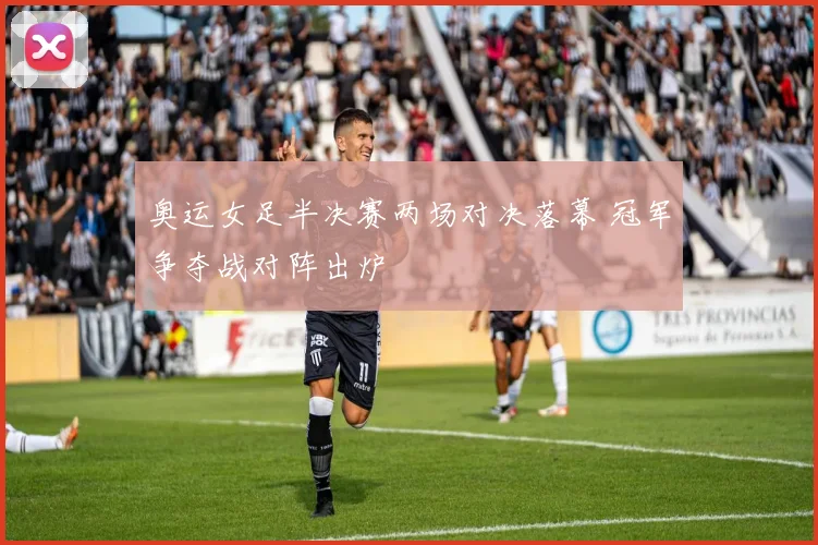 奥运女足半决赛两场对决落幕 冠军争夺战对阵出炉