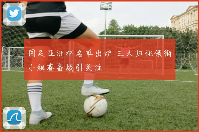 国足亚洲杯名单出炉 三大归化领衔小组赛备战引关注