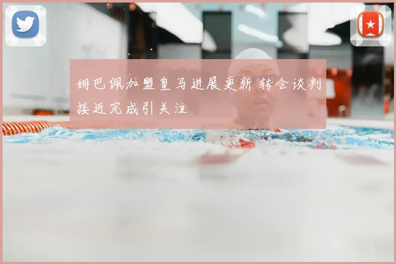 姆巴佩加盟皇马进展更新 转会谈判接近完成引关注