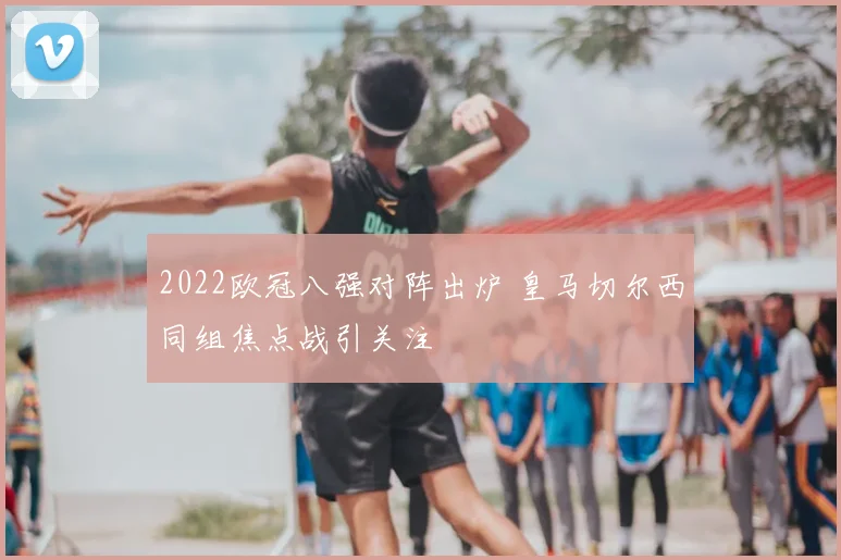 2022欧冠八强对阵出炉 皇马切尔西同组焦点战引关注