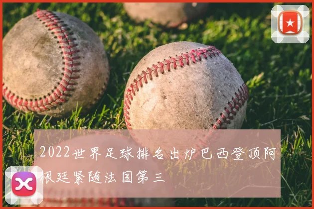 2022世界足球排名出炉巴西登顶阿根廷紧随法国第三