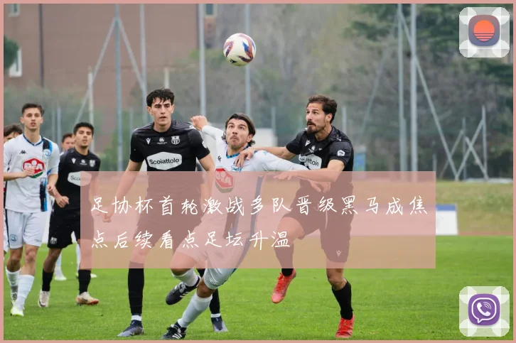 足协杯首轮激战多队晋级黑马成焦点后续看点足坛升温