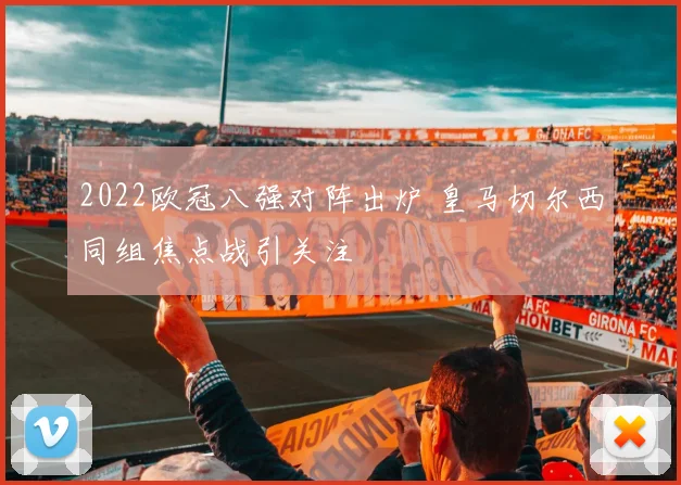 2022欧冠八强对阵出炉 皇马切尔西同组焦点战引关注