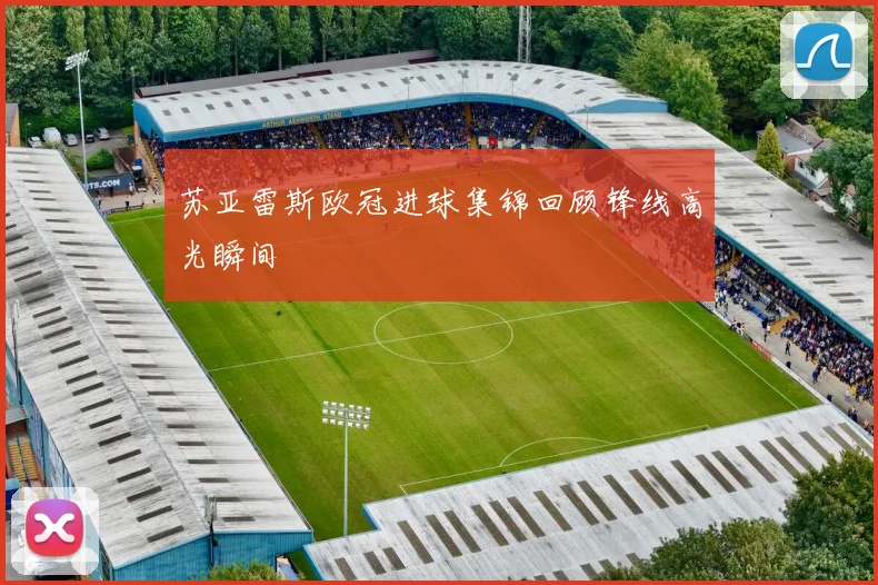 苏亚雷斯欧冠进球集锦回顾锋线高光瞬间