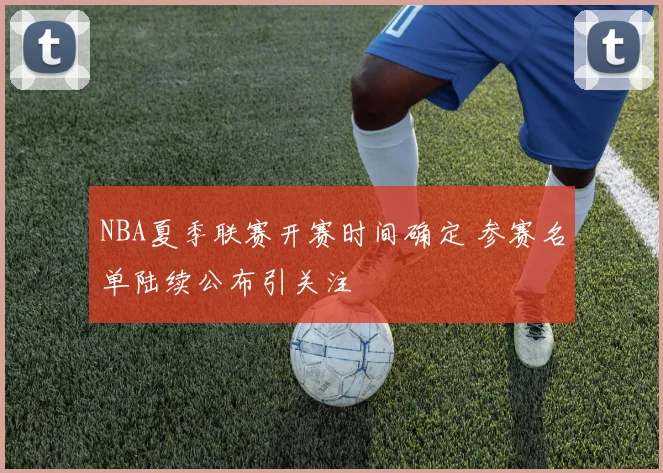 NBA夏季联赛开赛时间确定 参赛名单陆续公布引关注