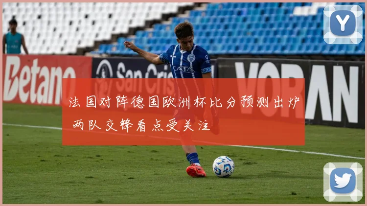法国对阵德国欧洲杯比分预测出炉 两队交锋看点受关注