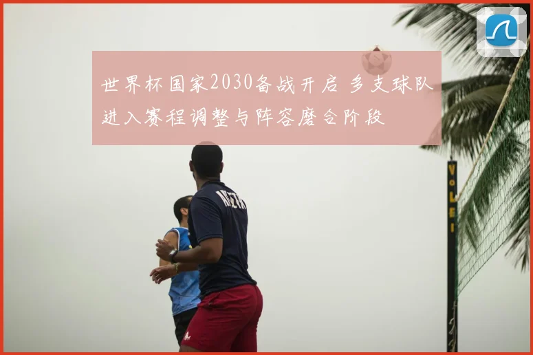 世界杯国家2030备战开启 多支球队进入赛程调整与阵容磨合阶段