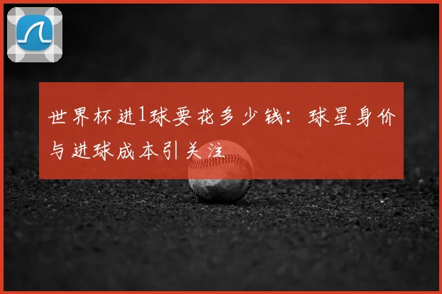 世界杯进1球要花多少钱：球星身价与进球成本引关注