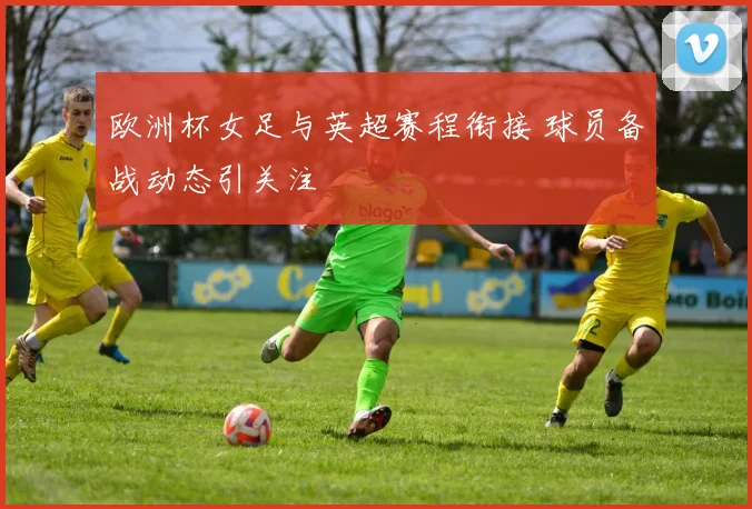 欧洲杯女足与英超赛程衔接 球员备战动态引关注