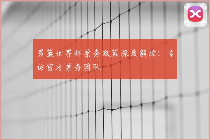 男篮世界杯票务政策深度解读:专访官方票务团队