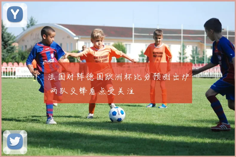 法国对阵德国欧洲杯比分预测出炉 两队交锋看点受关注