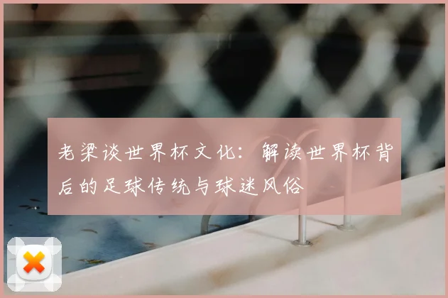老梁谈世界杯文化:解读世界杯背后的足球传统与球迷风俗