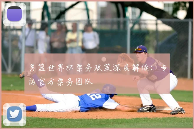 男篮世界杯票务政策深度解读:专访官方票务团队