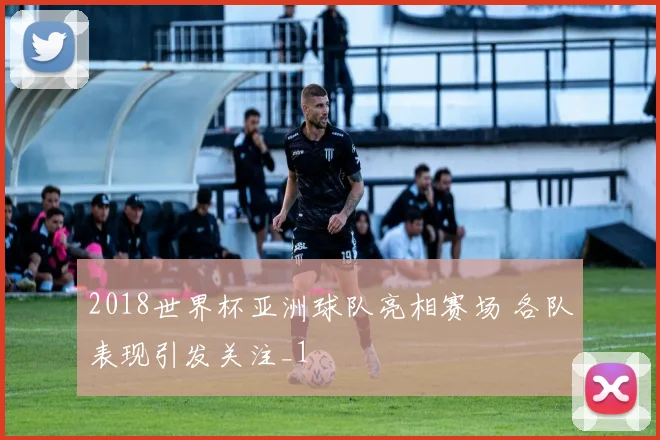 2018世界杯亚洲球队亮相赛场 各队表现引发关注_1