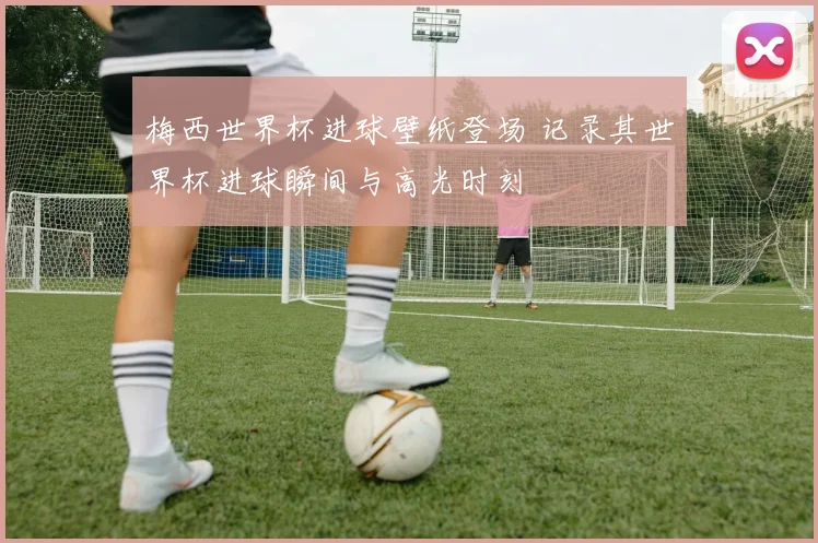 梅西世界杯进球壁纸登场 记录其世界杯进球瞬间与高光时刻