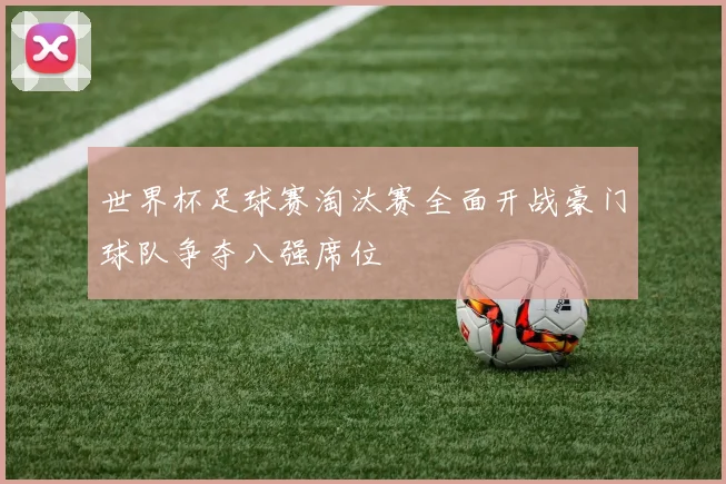 世界杯足球赛淘汰赛全面开战豪门球队争夺八强席位