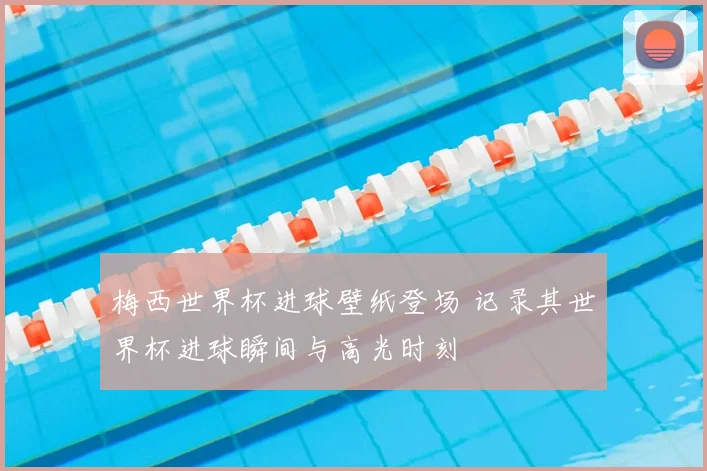 梅西世界杯进球壁纸登场 记录其世界杯进球瞬间与高光时刻