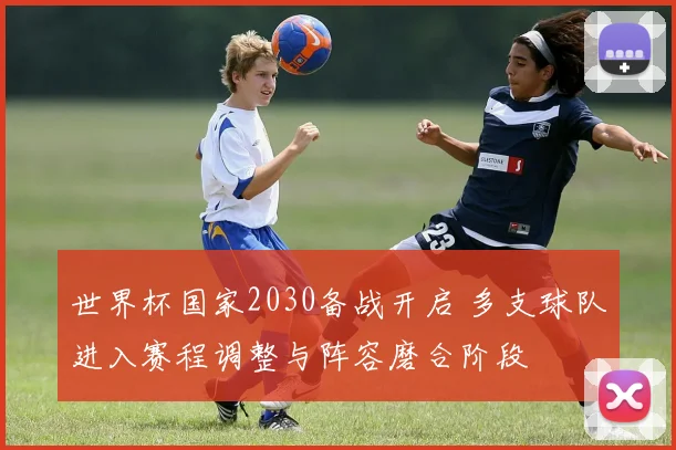 世界杯国家2030备战开启 多支球队进入赛程调整与阵容磨合阶段