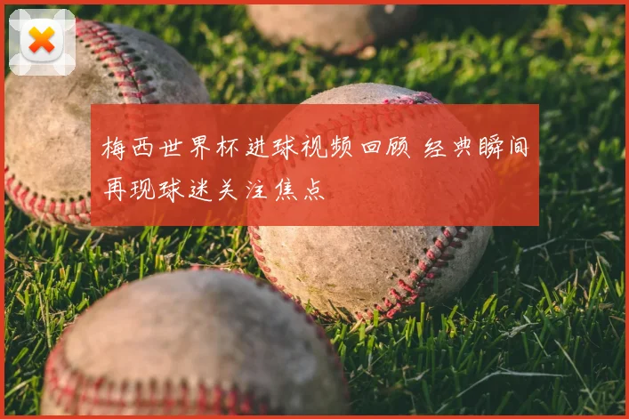 梅西世界杯进球视频回顾 经典瞬间再现球迷关注焦点
